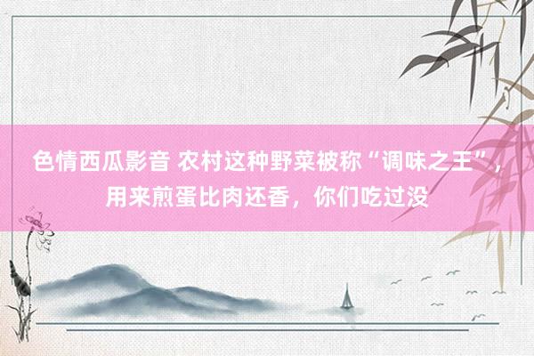 色情西瓜影音 农村这种野菜被称“调味之王”，用来煎蛋比肉还香，你们吃过没