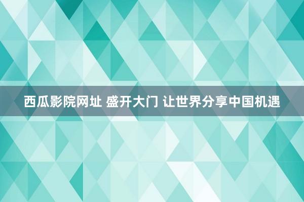 西瓜影院网址 盛开大门 让世界分享中国机遇