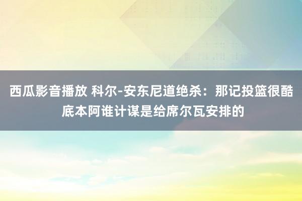 西瓜影音播放 科尔-安东尼道绝杀：那记投篮很酷 底本阿谁计谋是给席尔瓦安排的