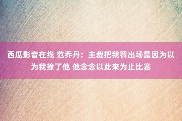 西瓜影音在线 范乔丹：主裁把我罚出场是因为以为我撞了他 他念念以此来为止比赛