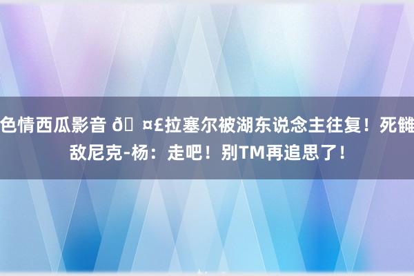 色情西瓜影音 🤣拉塞尔被湖东说念主往复！死雠敌尼克-杨：走吧！别TM再追思了！