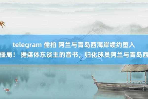 telegram 偷拍 阿兰与青岛西海岸续约堕入僵局！ 据媒体东谈主的音书，归化球员阿兰与青岛西