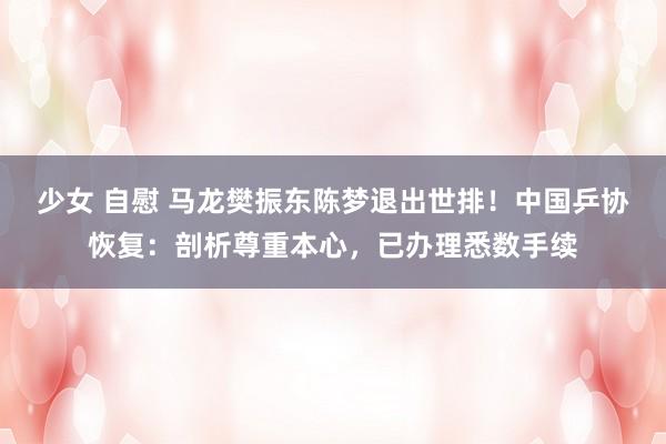 少女 自慰 马龙樊振东陈梦退出世排！中国乒协恢复：剖析尊重本心，已办理悉数手续