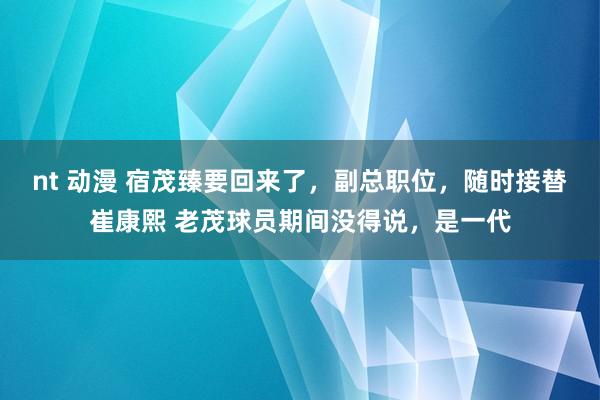 nt 动漫 宿茂臻要回来了，副总职位，随时接替崔康熙 老茂球员期间没得说，是一代