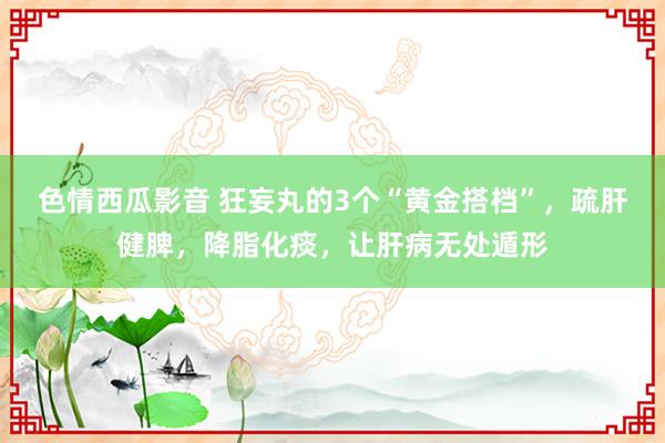 色情西瓜影音 狂妄丸的3个“黄金搭档”,疏肝健脾,降脂化痰,让肝病无处遁形