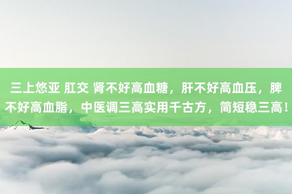 三上悠亚 肛交 肾不好高血糖，肝不好高血压，脾不好高血脂，中医调三高实用千古方，简短稳三高！
