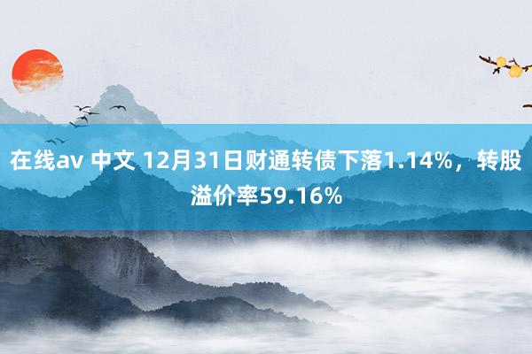 在线av 中文 12月31日财通转债下落1.14%，转股溢价率59.16%