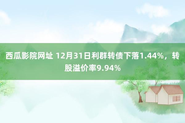 西瓜影院网址 12月31日利群转债下落1.44%，转股溢价率9.94%