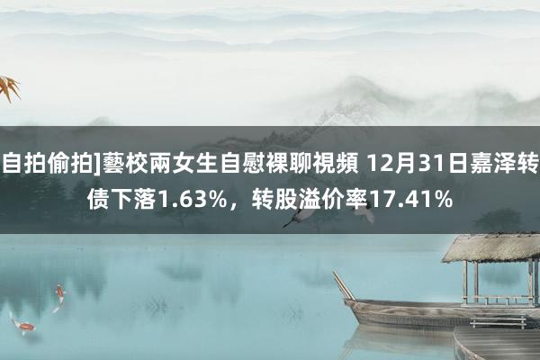 自拍偷拍]藝校兩女生自慰裸聊視頻 12月31日嘉泽转债下落1.63%，转股溢价率17.41%