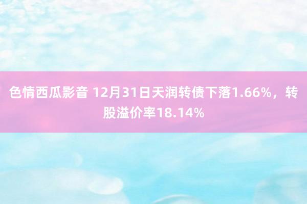 色情西瓜影音 12月31日天润转债下落1.66%，转股溢价率18.14%