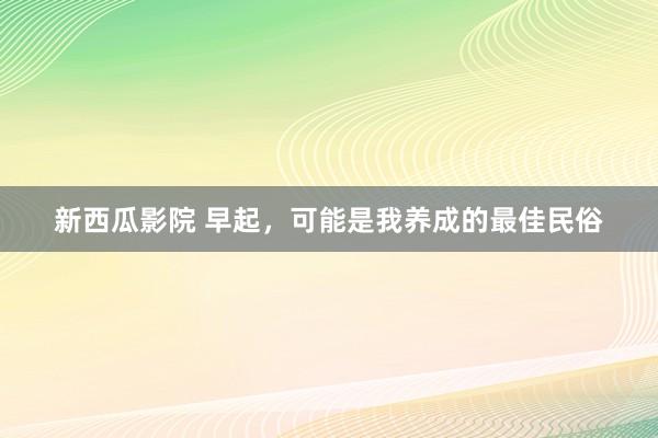 新西瓜影院 早起，可能是我养成的最佳民俗