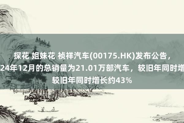 探花 姐妹花 祯祥汽车(00175.HK)发布公告，集团于2024年12月的总销量为21.01万部汽车，较旧年同时增长约43%
