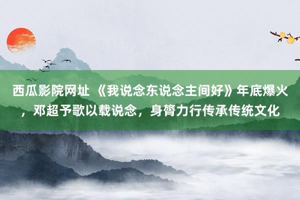 西瓜影院网址 《我说念东说念主间好》年底爆火，邓超予歌以载说念，身膂力行传承传统文化