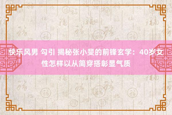 快乐风男 勾引 揭秘张小斐的前锋玄学：40岁女性怎样以从简穿搭彰显气质