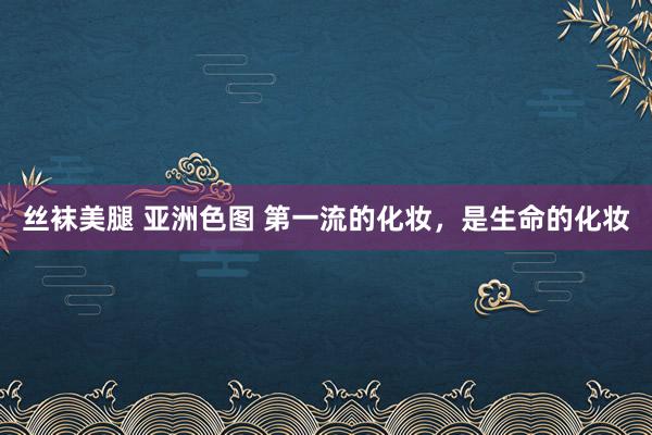 丝袜美腿 亚洲色图 第一流的化妆，是生命的化妆