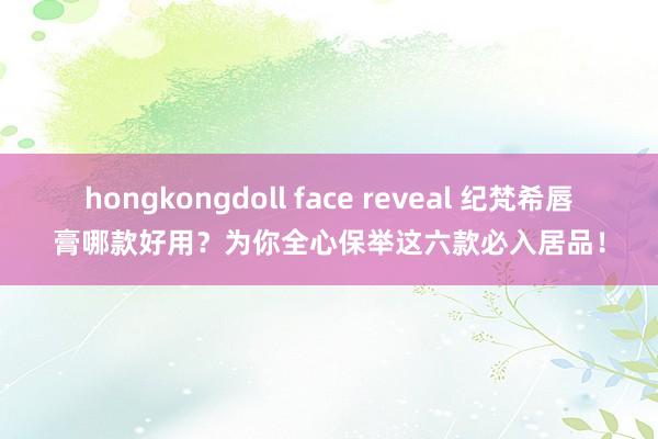 hongkongdoll face reveal 纪梵希唇膏哪款好用？为你全心保举这六款必入居品！