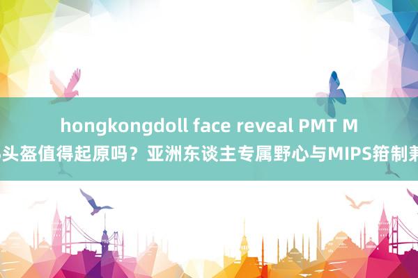 hongkongdoll face reveal PMT MIPS头盔值得起原吗？亚洲东谈主专属野心与MIPS箝制兼备