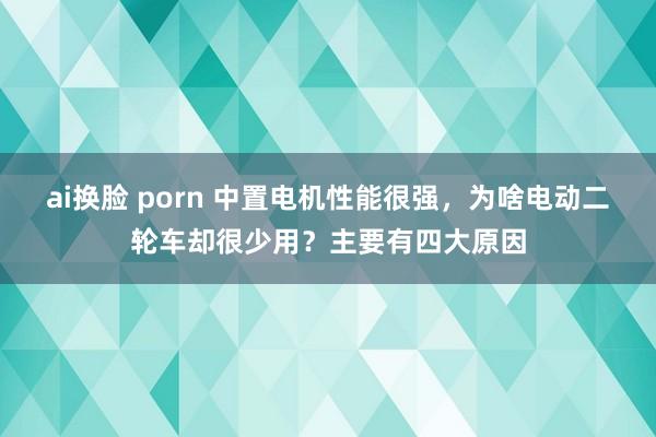 ai换脸 porn 中置电机性能很强，为啥电动二轮车却很少用？主要有四大原因