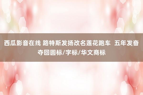 西瓜影音在线 路特斯发扬改名莲花跑车  五年发奋夺回圆标/字标/华文商标