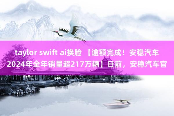 taylor swift ai换脸 【逾额完成！安稳汽车2024年全年销量超217万辆】日前，安稳汽车官