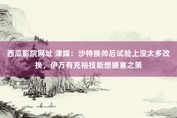 西瓜影院网址 津媒：沙特换帅后试验上没太多改换，伊万有充裕技能想搪塞之策
