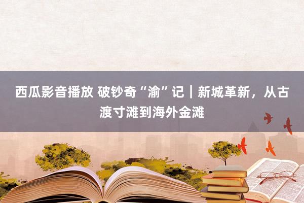 西瓜影音播放 破钞奇“渝”记｜新城革新，从古渡寸滩到海外金滩