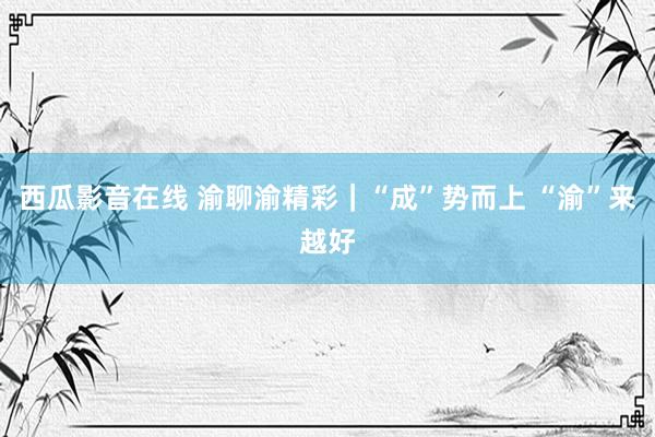 西瓜影音在线 渝聊渝精彩｜“成”势而上 “渝”来越好