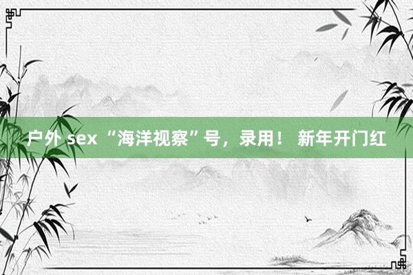 户外 sex “海洋视察”号，录用！ 新年开门红