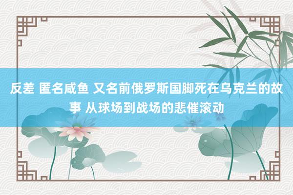 反差 匿名咸鱼 又名前俄罗斯国脚死在乌克兰的故事 从球场到战场的悲催滚动