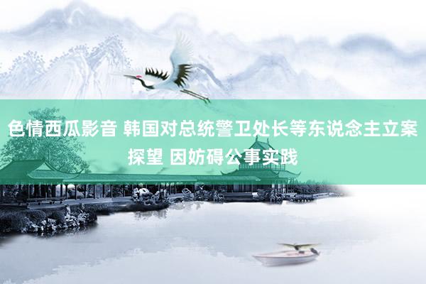 色情西瓜影音 韩国对总统警卫处长等东说念主立案探望 因妨碍公事实践