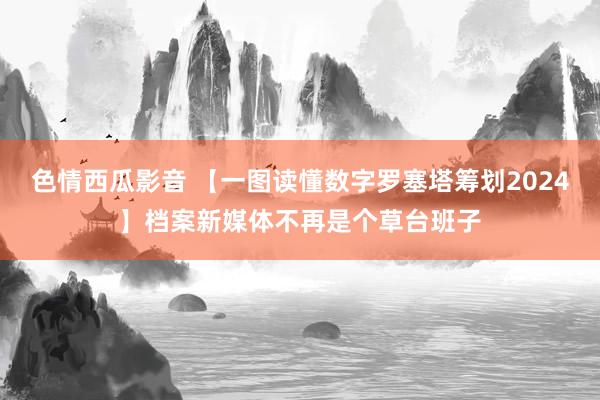 色情西瓜影音 【一图读懂数字罗塞塔筹划2024】档案新媒体不再是个草台班子