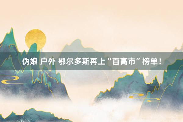 伪娘 户外 鄂尔多斯再上“百高市”榜单！