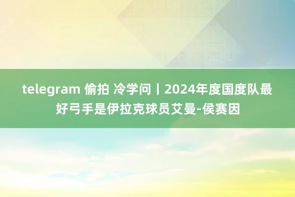 telegram 偷拍 冷学问丨2024年度国度队最好弓手是伊拉克球员艾曼-侯赛因