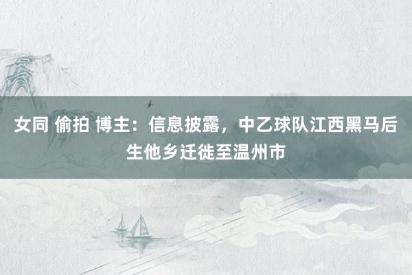 女同 偷拍 博主：信息披露，中乙球队江西黑马后生他乡迁徙至温州市