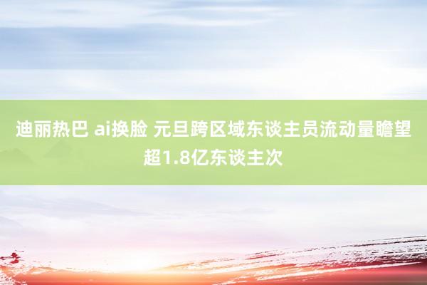 迪丽热巴 ai换脸 元旦跨区域东谈主员流动量瞻望超1.8亿东谈主次