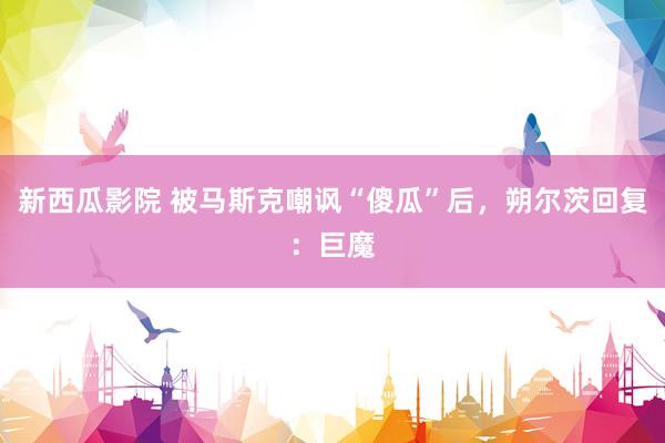 新西瓜影院 被马斯克嘲讽“傻瓜”后，朔尔茨回复：巨魔