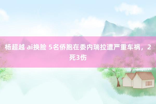 杨超越 ai换脸 5名侨胞在委内瑞拉遭严重车祸，2死3伤