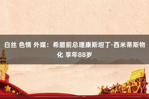 白丝 色情 外媒：希腊前总理康斯坦丁·西米蒂斯物化 享年88岁