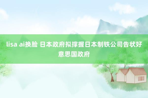 lisa ai换脸 日本政府拟撑握日本制铁公司告状好意思国政府