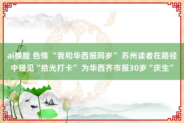 ai换脸 色情 “我和华西报同岁” 苏州读者在路径中碰见“拾光打卡” 为华西齐市报30岁“庆生”