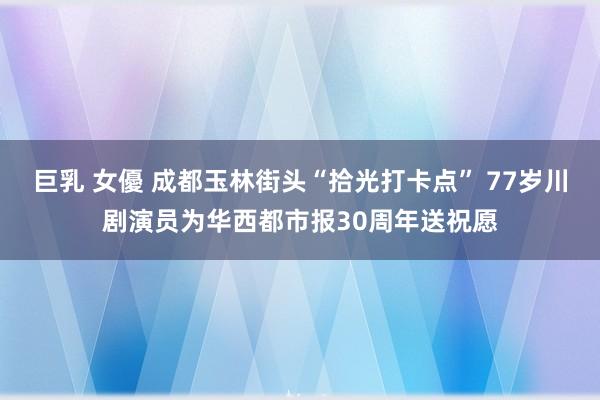 巨乳 女優 成都玉林街头“拾光打卡点” 77岁川剧演员为华西都市报30周年送祝愿
