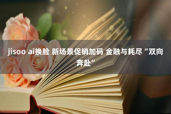 jisoo ai换脸 新场景促销加码 金融与耗尽“双向奔赴”