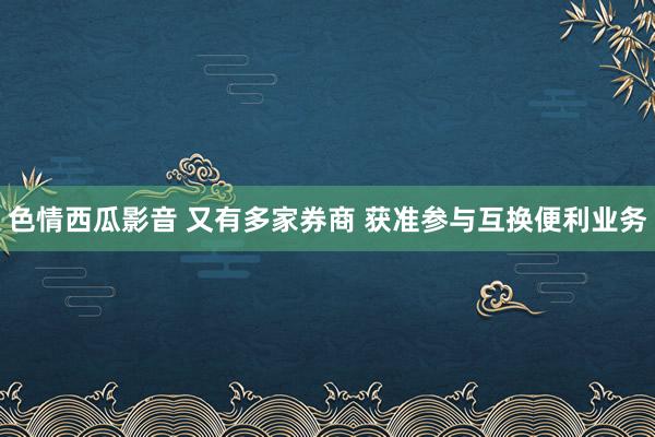 色情西瓜影音 又有多家券商 获准参与互换便利业务