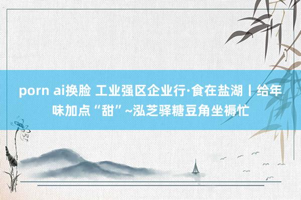 porn ai换脸 工业强区企业行·食在盐湖丨给年味加点“甜”~泓芝驿糖豆角坐褥忙