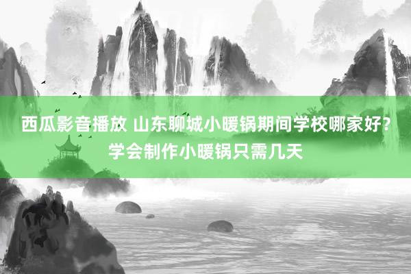西瓜影音播放 山东聊城小暖锅期间学校哪家好？学会制作小暖锅只需几天