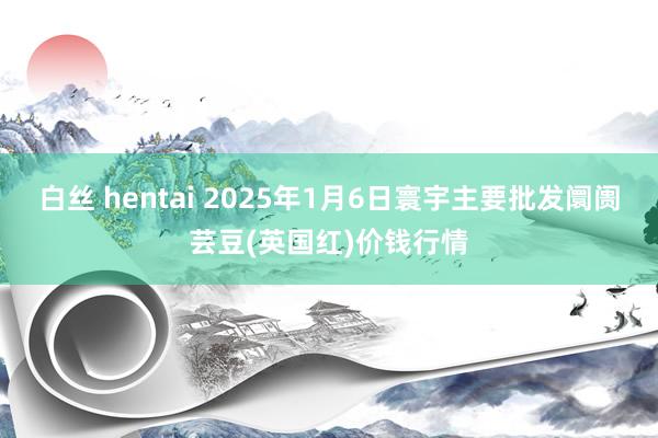 白丝 hentai 2025年1月6日寰宇主要批发阛阓芸豆(英国红)价钱行情