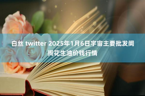 白丝 twitter 2025年1月6日宇宙主要批发阛阓花生油价钱行情