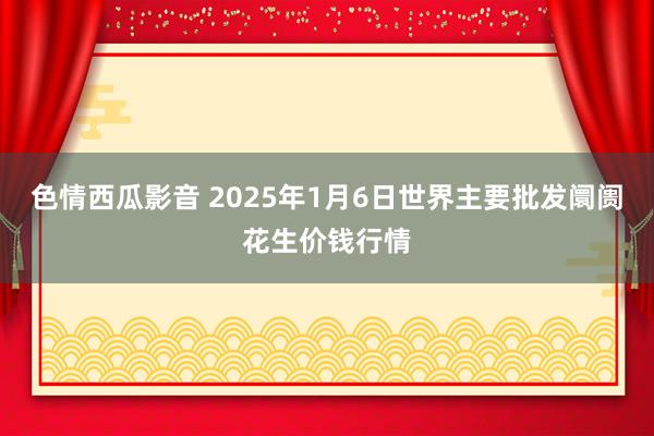 色情西瓜影音 2025年1月6日世界主要批发阛阓花生价钱行情