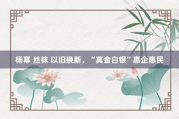 杨幂 丝袜 以旧换新，“真金白银”惠企惠民
