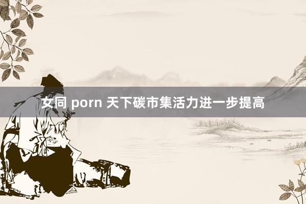 女同 porn 天下碳市集活力进一步提高